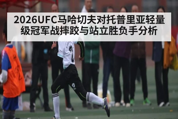 2026UFC马哈切夫对托普里亚轻量级冠军战摔跤与站立胜负手分析 - kaiyun