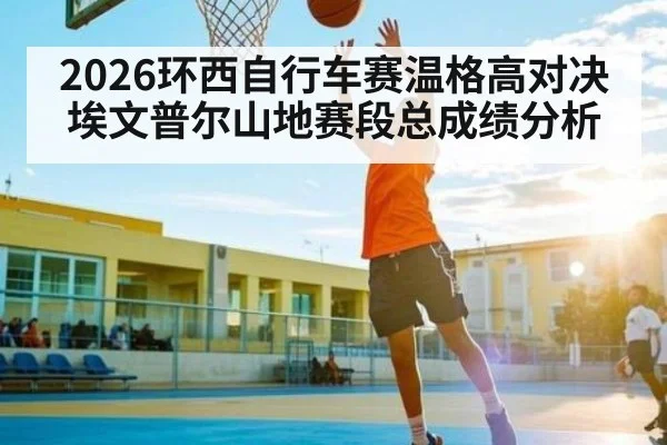 2026环西自行车赛温格高对决埃文普尔山地赛段总成绩分析 - kaiyun