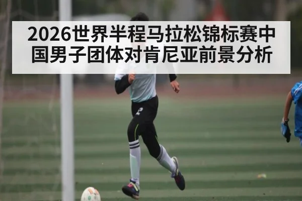 2026世界半程马拉松锦标赛中国男子团体对肯尼亚前景分析 - kaiyun