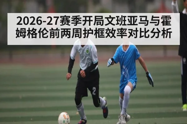 2026-27赛季开局文班亚马与霍姆格伦前两周护框效率对比分析 - kaiyun